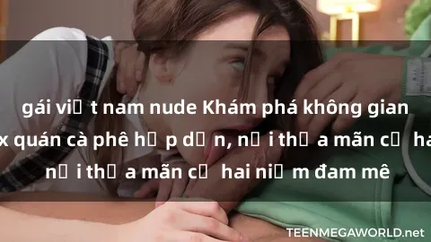 gái việt nam nude Khám phá không gian độc đáo tại sex quán cà phê hấp dẫn, nơi thỏa mãn cả hai niềm đam mê