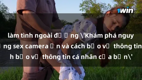 làm tình ngoài đường 'Khám phá nguy cơ của việc sử dụng sex camera ẩn và cách bảo vệ thông tin cá nhân của bạn'
