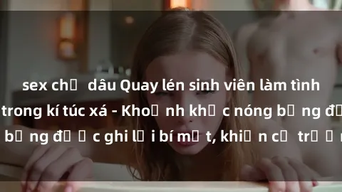 sex chị dâu Quay lén sinh viên làm tình ngay trên giường trong kí túc xá - Khoảnh khắc nóng bỏng được ghi lại bí mật, khiến cả trường học xôn xao.
