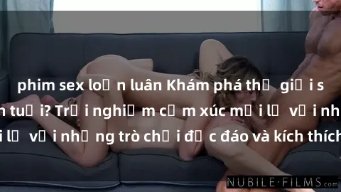 phim sex loạn luân Khám phá thế giới sex trực tuyến: Hơn tuổi? Trải nghiệm cảm xúc mới lạ với những trò chơi độc đáo và kích thích người lớn