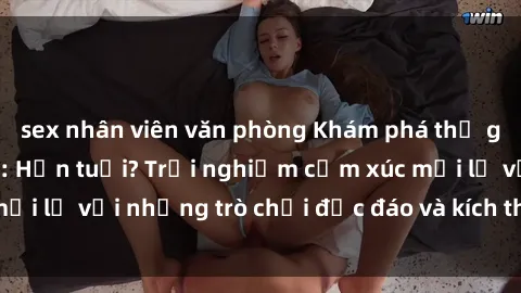 sex nhân viên văn phòng Khám phá thế giới sex trực tuyến: Hơn tuổi? Trải nghiệm cảm xúc mới lạ với những trò chơi độc đáo và kích thích người lớn