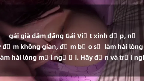 gái già dâm đãng Gái Việt xinh đẹp, nồng nàn làm tình say đắm không gian, đảm bảo sẽ làm hài lòng mọi người. Hãy đến và trải nghiệm ngay!