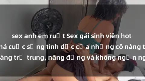 sex anh em ruột Sex gái sinh viên hot nhất: Cùng khám phá cuộc sống tình dục của những cô nàng trẻ trung, năng động và không ngần ngại thử nghiệm!