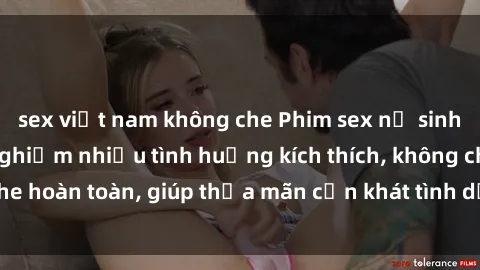 sex việt nam không che Phim sex nữ sinh mới nhất: Trải nghiệm nhiều tình huống kích thích, không che hoàn toàn, giúp thỏa mãn cơn khát tình dục của các bạn trẻ