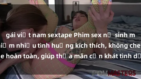gái việt nam sextape Phim sex nữ sinh mới nhất: Trải nghiệm nhiều tình huống kích thích, không che hoàn toàn, giúp thỏa mãn cơn khát tình dục của các bạn trẻ