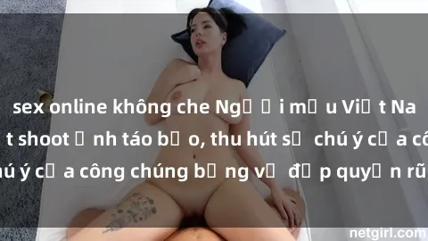 sex online không che Người mẫu Việt Nam gây sốt với loạt shoot ảnh táo bạo, thu hút sự chú ý của công chúng bằng vẻ đẹp quyến rũ và gợi cảm.