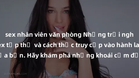 sex nhân viên văn phòng Những trải nghiệm mới lạ với sex tập thể và cách thức truy cập vào hành lang đam mê của bạn. Hãy khám phá những khoái cảm đầy kích thích với tập thể hấp dẫn!