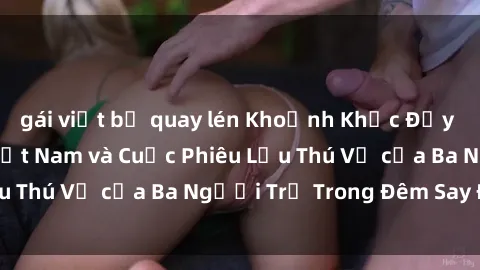 gái việt bị quay lén Khoảnh Khắc Đầy Kịch Tính: Sex  Việt Nam và Cuộc Phiêu Lưu Thú Vị của Ba Người Trẻ Trong Đêm Say Đắm