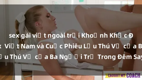 sex gái việt ngoài trời Khoảnh Khắc Đầy Kịch Tính: Sex  Việt Nam và Cuộc Phiêu Lưu Thú Vị của Ba Người Trẻ Trong Đêm Say Đắm