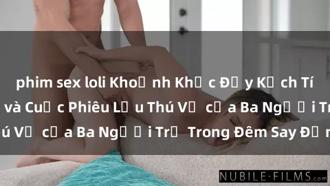 phim sex loli Khoảnh Khắc Đầy Kịch Tính: Sex  Việt Nam và Cuộc Phiêu Lưu Thú Vị của Ba Người Trẻ Trong Đêm Say Đắm