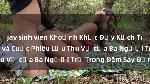 jav sinh viên Khoảnh Khắc Đầy Kịch Tính: Sex  Việt Nam và Cuộc Phiêu Lưu Thú Vị của Ba Người Trẻ Trong Đêm Say Đắm