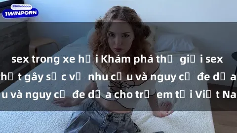 sex trong xe hơi Khám phá thế giới sex loli Việt Nam: Sự thật gây sốc về nhu cầu và nguy cơ đe dọa cho trẻ em tại Việt Nam