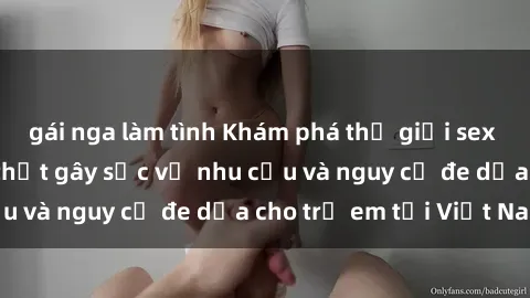 gái nga làm tình Khám phá thế giới sex loli Việt Nam: Sự thật gây sốc về nhu cầu và nguy cơ đe dọa cho trẻ em tại Việt Nam