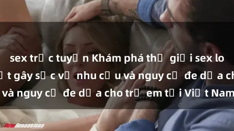 sex trực tuyến Khám phá thế giới sex loli Việt Nam: Sự thật gây sốc về nhu cầu và nguy cơ đe dọa cho trẻ em tại Việt Nam