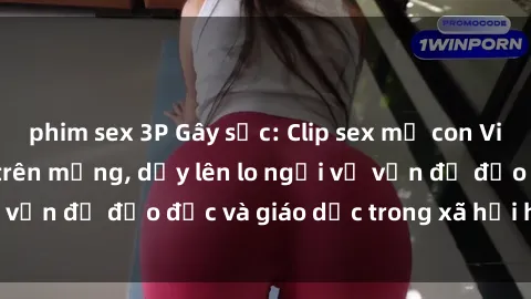 phim sex 3P Gây sốc: Clip sex mẹ con Việt Nam lan truyền trên mạng, dấy lên lo ngại về vấn đề đạo đức và giáo dục trong xã hội hiện nay.