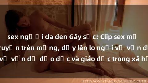 sex người da đen Gây sốc: Clip sex mẹ con Việt Nam lan truyền trên mạng, dấy lên lo ngại về vấn đề đạo đức và giáo dục trong xã hội hiện nay.