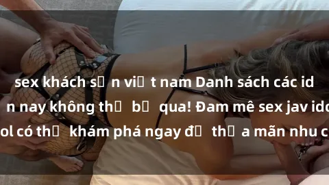 sex khách sạn việt nam Danh sách các idol JAV hot nhất hiện nay không thể bỏ qua! Đam mê sex jav idol có thể khám phá ngay để thỏa mãn nhu cầu giải trí của mình!