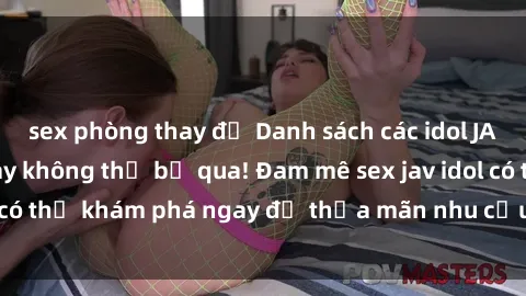 sex phòng thay đồ Danh sách các idol JAV hot nhất hiện nay không thể bỏ qua! Đam mê sex jav idol có thể khám phá ngay để thỏa mãn nhu cầu giải trí của mình!