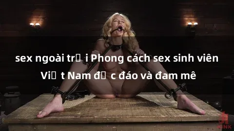 sex ngoài trời Phong cách sex sinh viên Việt Nam độc đáo và đam mê